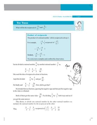 RATIONAL NUMBERS 1 8 9
What willbe the reciprocalof
6 8
? and ?
11 5
Product of reciprocals
The product ofa rationalnumber withits reciprocalis always 1.
For example,
– 4 – 4
reciprocal of
9 9
⎛ ⎞
× ⎜ ⎟⎝ ⎠
=
– 4 –9
1
9 4
×
Similarly,
– 6 –13
×
13 6
= 1
Trysomemore examples andconfirmthis observation.
Savita divided a rationalnumber
4
9
byanother rationalnumber
5
7
as,
4 5 4 7 28
9 7 9 5 45
÷ × .
She used the idea ofreciprocalas done in fractions.
Arpit first divided
4
9
by
5
7
and got
28
45
.
He finallysaid
4 5 28
9 7 45
÷ . How did he get that?
He divided themasfractions, ignoringthenegativesignand thenput thenegativesign
in thevalue so obtained.
Both ofthem got the same value
28
45
. Trydividing
2
3
by
5
7
both ways and see if
you get the same answer.
This shows, to divide one rational number by the other rational numbers we
multiply the rational number by the reciprocal of the other.
Thus,
6 2 6 –2 6 3 18
reciprocal of
5 3 –5 3 5 2 10
⎛ ⎞
÷ × ×⎜ ⎟
⎝ ⎠
TRY THESE
 