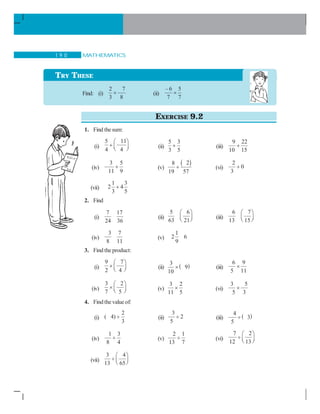MATHEMATICS1 9 0
EXERCISE 9.2
1. Find thesum:
(i)
5 11
4 4
⎛ ⎞
+ ⎜ ⎟⎝ ⎠ (ii)
5 3
3 5
+ (iii)
9 22
10 15
+
(iv)
3 5
11 9
+ (v)
( )28
19 57
+ (vi)
2
0
3
+
(vii)
1 3
2 4
3 5
+
2. Find
(i)
7 17
24 36
(ii)
5 6
63 21
⎛ ⎞
⎜ ⎟⎝ ⎠ (iii)
6 7
13 15
⎛ ⎞
⎜ ⎟⎝ ⎠
(iv)
3 7
8 11
(v)
1
2 6
9
3. Find the product:
(i)
9 7
2 4
⎛ ⎞
× ⎜ ⎟⎝ ⎠ (ii) ( )3
9
10
× (iii)
6 9
5 11
×
(iv)
3 2
7 5
⎛ ⎞
× ⎜ ⎟⎝ ⎠ (v)
3 2
11 5
× (vi)
3 5
5 3
×
4. Findthevalue of:
(i)
2
( 4)
3
÷ (ii)
3
2
5
÷ (iii) ( )4
3
5
÷
(iv)
1 3
8 4
÷ (v)
2 1
13 7
÷ (vi)
7 2
12 13
⎛ ⎞
÷ ⎜ ⎟⎝ ⎠
(vii)
3 4
13 65
⎛ ⎞
÷ ⎜ ⎟⎝ ⎠
TRY THESE
Find: (i)
2 7
3 8
× (ii)
– 6 5
7 7
×
 