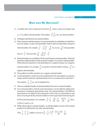 RATIONAL NUMBERS 1 9 1
WHAT HAVE WE DISCUSSED?
1. A number that can be expressed in the form
p
q , where p and q are integers and
q ≠ 0, is called a rationalnumber.The numbers
2 3
, ,3
7 8
etc. are rationalnumbers.
2. Allintegers and fractions are rationalnumbers.
3. Ifthe numeratorand denominator ofarationalnumber are multiplied ordivided bya
non-zero integer,we get arationalnumber whichis saidto beequivalent to thegiven
rationalnumber. For example
3 3 2 6
7 7 2 14
×
×
. So, we say
6
14
is the equivalent
formof
3
7
.Also note that
6 6 2 3
14 14 2 7
÷
÷
.
4. Rationalnumbersare classified as Positiveand Negativerationalnumbers. Whenthe
numerator anddenominator, both, arepositiveintegers,it isapositiverationalnumber.
When either the numerator or the denominator is a negative integer, it is a negative
rational number. For example,
3
8
is a positive rational number whereas
8
9
is a
negativerationalnumber.
5. The number 0 is neither apositive nor a negative rationalnumber.
6. A rationalnumber is said to be in the standard formif its denominator is a positive
integer and the numerator and denominator have no common factor other than 1.
The numbers
1 2
,
3 7
etc. are in standard form.
7. There are unlimited number ofrationalnumbers betweentwo rationalnumbers.
8. Two rational numbers with the same denominator can be added by adding their
numerators, keeping the denominator same. Two rationalnumbers with different
denominators are added by first taking the LCM of the two denominators and
then converting both the rational numbers to their equivalent forms having the
LCM as the denominator. For example,
2 3 16 9 16 9 7
3 8 24 24 24 24
+
+ + . Here,
LCM of 3 and 8 is 24.
9. While subtracting two rationalnumbers, we add the additive inverse of the rational
number to besubtracted to the other rationalnumber.
Thus,
7 2 7 2
additive inverse of
8 3 8 3
+ =
7 ( 2) 21 ( 16) 5
8 3 24 24
+
+ .
 