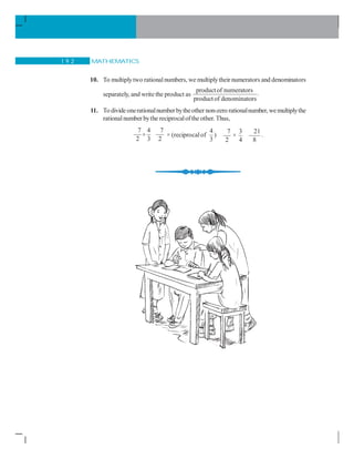MATHEMATICS1 9 2
10. To multiplytwo rationalnumbers, we multiplytheir numerators and denominators
separately, and write the product as
productof numerators .
productof denominators
11. To divideonerationalnumberbytheother non-zero rationalnumber, wemultiplythe
rationalnumber bythe reciprocalofthe other. Thus,
7 4 7
2 3 2
÷ × (reciprocalof
4
3
)
7 3 21
×
2 4 8
.
 