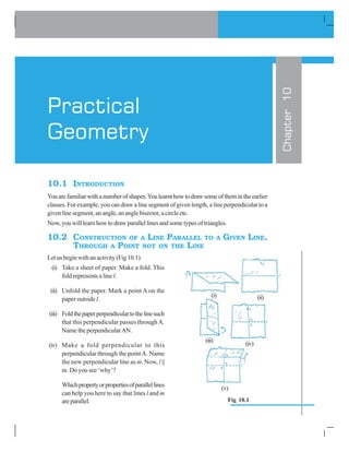 10.1 INTRODUCTION
Youarefamiliarwithanumberofshapes.Youlearnthowtodrawsomeofthemintheearlier
classes. For example, you can draw a line segment of given length, a line perpendicular to a
givenlinesegment,anangle,ananglebisector,acircleetc.
Now, you will learn how to draw parallel lines and some types of triangles.
10.2 CONSTRUCTION OF A LINE PARALLEL TO A GIVEN LINE,
THROUGH A POINT NOT ON THE LINE
Letusbeginwithanactivity(Fig10.1)
(i) Take a sheet of paper. Make a fold. This
fold represents a line l.
(ii) Unfold the paper. Mark a point A on the
paper outside l.
(iii) Foldthepaperperpendiculartothelinesuch
that this perpendicular passes throughA.
Name the perpendicularAN.
(iv) Make a fold perpendicular to this
perpendicular through the pointA. Name
the new perpendicular line as m. Now, l ||
m. Do you see ‘why’?
Whichpropertyorpropertiesofparallellines
can help you here to say that lines l and m
areparallel.
Chapter10
Practical
Geometry
(i) (ii)
(iii)
(iv)
(v)
Fig 10.1
 