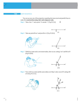 MATHEMATICS194
You can use any one of the properties regarding the transversal and parallel lines to
make this construction using ruler and compasses only.
Step 1 Take a line ‘l’and a point ‘A’outside ‘l ’[Fig10.2 (i)].
Step 2 Take any point B on l and join B toA [Fig 10.2(ii)].
Step 3 With B as centre and a convenient radius, draw an arc cutting l at C and BAat D
[Fig10.2(iii)].
Step 4 NowwithAascentreandthesameradiusasinStep3,drawanarcEFcuttingAB
at G [Fig 10.2 (iv)].
 