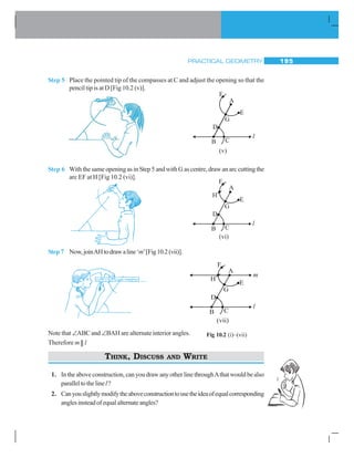 PRACTICAL GEOMETRY 195
Step 5 Place the pointed tip of the compasses at C and adjust the opening so that the
pencil tip is at D [Fig 10.2 (v)].
Step 6 With the same opening as in Step 5 and with G as centre, draw an arc cutting the
arc EF at H [Fig 10.2 (vi)].
Step 7 Now,joinAHtodrawaline‘m’[Fig10.2(vii)].
Note that ∠ABC and ∠BAH are alternate interior angles.
Therefore m || l
THINK, DISCUSS AND WRITE
1. In the above construction, can you draw any other line throughAthat would be also
paralleltothelinel?
2. Canyouslightlymodifytheaboveconstructiontousetheideaofequalcorresponding
anglesinsteadofequalalternateangles?
Fig 10.2 (i)–(vii)
 