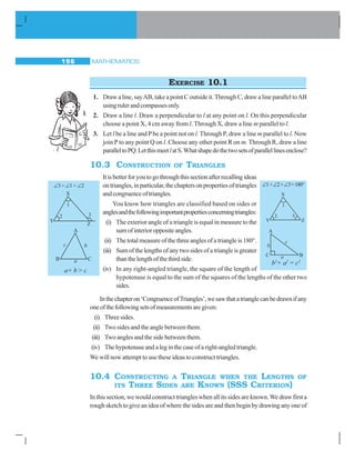 MATHEMATICS196
EXERCISE 10.1
1. Draw a line, sayAB, take a point C outside it.Through C, draw a line parallel toAB
usingrulerandcompassesonly.
2. Draw a line l. Draw a perpendicular to l at any point on l. On this perpendicular
choose a point X, 4 cm away from l. Through X, draw a line m parallel to l.
3. Let l be a line and Pbe a point not on l.Through P, draw a line m parallel to l. Now
join P to any point Q on l. Choose any other point R on m. Through R, draw a line
paralleltoPQ.LetthismeetlatS.Whatshapedothetwosetsofparallellinesenclose?
10.3 CONSTRUCTION OF TRIANGLES
Itisbetterforyoutogothroughthissectionafterrecallingideas
ontriangles,inparticular,thechaptersonpropertiesoftriangles
andcongruenceoftriangles.
You know how triangles are classified based on sides or
anglesandthefollowingimportantpropertiesconcerningtriangles:
(i) The exterior angle of a triangle is equal in measure to the
sumofinterioroppositeangles.
(ii) The total measure of the three angles of a triangle is 180°.
(iii) Sumofthelengthsofanytwosidesofatriangleisgreater
thanthelengthofthethirdside.
(iv) In any right-angled triangle, the square of the length of
hypotenuse is equal to the sum of the squares of the lengths of the other two
sides.
Inthechapteron‘CongruenceofTriangles’,wesawthatatrianglecanbedrawnifany
oneofthefollowingsetsofmeasurementsaregiven:
(i) Threesides.
(ii) Two sides and the angle between them.
(iii) Two angles and the side between them.
(iv) The hypotenuse and a leg in the case of a right-angled triangle.
We will now attempt to use these ideas to construct triangles.
10.4 CONSTRUCTING A TRIANGLE WHEN THE LENGTHS OF
ITS THREE SIDES ARE KNOWN (SSS CRITERION)
In this section, we would construct triangles when all its sides are known.We draw first a
rough sketch to give an idea of where the sides are and then begin by drawing any one of
∠3 = ∠1 + ∠2
a+ b  c
∠1+∠2+∠3=180°
b2
+ a2
= c2
 