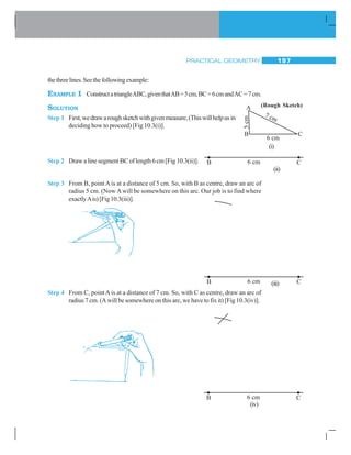 PRACTICAL GEOMETRY 197
thethreelines.Seethefollowingexample:
EXAMPLE 1 ConstructatriangleABC,giventhatAB=5cm,BC=6cmandAC=7cm.
SOLUTION
Step 1 First,wedrawaroughsketchwithgivenmeasure,(Thiswillhelpusin
deciding how to proceed) [Fig 10.3(i)].
Step 2 Draw a line segment BC of length 6 cm [Fig 10.3(ii)].
Step 3 From B, pointAis at a distance of 5 cm. So, with B as centre, draw an arc of
radius 5 cm. (NowAwill be somewhere on this arc. Our job is to find where
exactlyAis)[Fig10.3(iii)].
Step 4 From C, pointAis at a distance of 7 cm. So, with C as centre, draw an arc of
radius 7 cm. (A will be somewhere on this arc, we have to fix it) [Fig 10.3(iv)].
(ii)
(i)
(iii)
(iv)
(Rough Sketch)
 