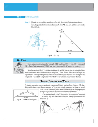MATHEMATICS198
Step 5 A has to be on both the arcs drawn. So, it is the point of intersection of arcs.
Mark the point of intersection of arcs asA. JoinAB andAC. ΔABCisnowready
[Fig10.3(v)].
Now, let us construct another triangle DEF such that DE = 5 cm, EF = 6 cm, and
DF = 7 cm. Take a cutout of ΔDEF and place it on ΔABC. What do we observe?
We observe that ΔDEF exactly coincides with ΔABC. (Note that the triangles have
been constructed when their three sides are given.) Thus, if three sides of one triangle are
equal to the corresponding three sides of another triangle, then the two triangles are
congruent.ThisisSSScongruencyrulewhichwehavelearntinourearlierchapter.
THINK, DISCUSS AND WRITE
Astudentattemptedtodrawatrianglewhoseroughfigureisgivenhere.HedrewQRfirst.
Then with Q as centre, he drew an arc of 3 cm and with R as centre, he drew an arc of
2 cm. But he could not get P.What is the reason?What property of
triangledoyouknowinconnectionwiththisproblem?
Cansuchatriangleexist?(Rememberthepropertyoftriangles
‘The sum of any two sides of a traingle is always greater than the
thirdside’!)
Fig 10.3 (i)–(v)
(v)
DO THIS
Q 6 cm R
3 cm 2 cm
P
Fig 10.4 Think: Is this right?
 