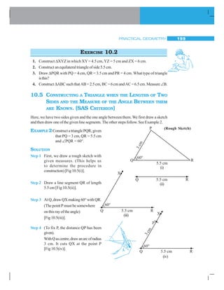 PRACTICAL GEOMETRY 199
EXERCISE 10.2
1. Construct ΔXYZ in which XY= 4.5 cm, YZ = 5 cm and ZX = 6 cm.
2. Construct an equilateral triangle of side 5.5 cm.
3. Draw ΔPQR with PQ = 4 cm, QR = 3.5 cm and PR = 4 cm. What type of triangle
isthis?
4. Construct ΔABCsuchthatAB=2.5cm,BC=6cmandAC=6.5cm.Measure∠B.
10.5 CONSTRUCTING A TRIANGLE WHEN THE LENGTHS OF TWO
SIDES AND THE MEASURE OF THE ANGLE BETWEEN THEM
ARE KNOWN. (SAS CRITERION)
Here, we have two sides given and the one angle between them. We first draw a sketch
and then draw one of the given line segments.The other steps follow. See Example 2.
EXAMPLE 2ConstructatrianglePQR,given
that PQ = 3 cm, QR = 5.5 cm
and ∠PQR = 60°.
SOLUTION
Step 1 First, we draw a rough sketch with
given measures. (This helps us
to determine the procedure in
construction)[Fig10.5(i)].
Step 2 Draw a line segment QR of length
5.5 cm [Fig 10.5(ii)].
Step 3 AtQ,drawQXmaking60°withQR.
(The point P must be somewhere
onthisrayoftheangle)
[Fig10.5(iii)].
Step 4 (To fix P, the distance QP has been
given).
WithQascentre,drawanarcofradius
3 cm. It cuts QX at the point P
[Fig10.5(iv)].
(Rough Sketch)
(i)
(ii)
(iii)
(iv)
 