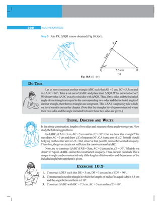 MATHEMATICS200
Step 5 Join PR. ΔPQR is now obtained (Fig 10.5(v)).
Let us now construct another triangleABC such that AB = 3 cm, BC = 5.5 cm and
m∠ABC = 60°. Take a cut out of ΔABC and place it on ΔPQR.What do we observe?
WeobservethatΔABCexactlycoincideswithΔPQR.Thus,iftwosidesandtheincluded
angle of one triangle are equal to the corresponding two sides and the included angle of
anothertriangle,thenthetwotrianglesarecongruent.ThisisSAScongruencyrulewhich
wehavelearntinourearlierchapter.(Notethatthetriangleshavebeenconstructedwhen
their two sides and the angle included between these two sides are given.)
THINK, DISCUSS AND WRITE
Intheaboveconstruction,lengthsoftwosidesandmeasureofoneangleweregiven.Now
studythefollowingproblems:
In ΔABC, ifAB = 3cm,AC = 5 cm and m∠C = 30°. Can we draw this triangle? We
maydrawAC=5cmanddraw∠Cofmeasure30°.CAisonearmof∠C.PointBshould
be lying on the other arm of ∠C. But, observe that point B cannot be located uniquely.
Therefore,thegivendataisnotsufficientforconstructionofΔABC.
Now, try to construct ΔABC ifAB = 3cm,AC = 5 cm and m∠B = 30°. What do we
observe?Again, ΔABC cannot be constructed uniquely. Thus, we can conclude that a
uniquetrianglecanbeconstructedonlyifthelengthsofitstwosidesandthemeasureofthe
includedanglebetweenthemisgiven.
EXERCISE 10.3
1. Construct ΔDEF such that DE = 5 cm, DF = 3 cm and m∠EDF = 90°.
2. Constructanisoscelestriangleinwhichthelengthsofeachofitsequalsidesis6.5cm
and the angle between them is 110°.
3. Construct ΔABC with BC = 7.5 cm,AC = 5 cm and m∠C = 60°.
Fig 10.5 (i) – (v)
DO THIS
(v)
 