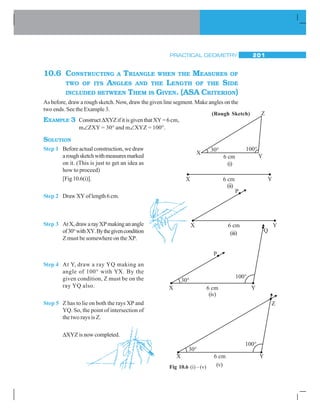 PRACTICAL GEOMETRY 201
10.6 CONSTRUCTING A TRIANGLE WHEN THE MEASURES OF
TWO OF ITS ANGLES AND THE LENGTH OF THE SIDE
INCLUDED BETWEEN THEM IS GIVEN. (ASA CRITERION)
As before, draw a rough sketch. Now, draw the given line segment. Make angles on the
two ends. See the Example 3.
EXAMPLE 3 ConstructΔXYZifitisgiventhatXY=6cm,
m∠ZXY = 30° and m∠XYZ = 100°.
SOLUTION
Step 1 Before actual construction, we draw
aroughsketchwithmeasuresmarked
on it. (This is just to get an idea as
how to proceed)
[Fig10.6(i)].
Step 2 Draw XY of length 6 cm.
Step 3 AtX,drawarayXPmakinganangle
of30°withXY.Bythegivencondition
Z must be somewhere on the XP.
Step 4 At Y, draw a ray YQ making an
angle of 100° with YX. By the
given condition, Z must be on the
ray YQ also.
Step 5 Z has to lie on both the rays XP and
YQ. So, the point of intersection of
the two rays is Z.
ΔXYZ is now completed.
(Rough Sketch)
(i)
(ii)
(iii)
(iv)
Fig 10.6 (i) – (v) (v)
 