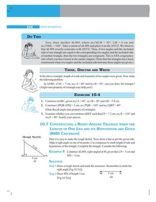 MATHEMATICS202
Now, draw another ΔLMN, where m∠NLM = 30°, LM = 6 cm and
m∠NML = 100°. Take a cutout of ΔLMN and place it on the ΔXYZ. We observe
that ΔLMN exactly coincides with ΔXYZ. Thus, if two angles and the included
side of one triangle are equal to the corresponding two angles and the included side
of another triangle, then the two triangles are congruent. This isASAcongruency
rule which you have learnt in the earlier chapter. (Note that the triangles have been
constructed when two angles and the included side between these angles are given.)
THINK, DISCUSS AND WRITE
Intheaboveexample,lengthofasideandmeasuresoftwoanglesweregiven.Nowstudy
thefollowingproblem:
In ΔABC, if AC = 7 cm, m∠A= 60° and m∠B = 50°, can you draw the triangle?
(Angle-sumpropertyofatrianglemayhelpyou!)
EXERCISE 10.4
1. Construct ΔABC, given m∠A= 60°, m∠B = 30° andAB = 5.8 cm.
2. Construct ΔPQR if PQ = 5 cm, m∠PQR = 105° and m∠QRP = 40°.
(Hint:Recallangle-sumpropertyofatriangle).
3. Examine whether you can constructΔDEFsuchthatEF=7.2cm,m∠E = 110° and
m∠F = 80°. Justify your answer.
10.7 CONSTRUCTING A RIGHT-ANGLED TRIANGLE WHEN THE
LENGTH OF ONE LEG AND ITS HYPOTENUSE ARE GIVEN
(RHS CRITERION)
Here it is easy to make the rough sketch. Now, draw a line as per the given side.
Makearightangleononeofitspoints.Usecompassestomarklengthofsideand
hypotenuseofthetriangle.Completethetriangle.Considerthefollowing:
EXAMPLE 4 Construct ΔLMN, right-angled at M, given that LN = 5 cm and
MN = 3 cm.
SOLUTION
Step 1 Draw a rough sketch and mark the measures. Remember to mark the
rightangle[Fig10.7(i)].
Step 2 Draw MN of length 3 cm.
[Fig10.7(ii)].
DO THIS
(Rough Sketch)
(i)
(ii)
 