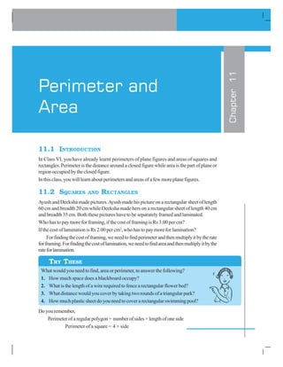 11.1 INTRODUCTION
In Class VI, you have already learnt perimeters of plane figures and areas of squares and
rectangles. Perimeter is the distance around a closed figure while area is the part of plane or
regionoccupiedbytheclosedfigure.
In this class, you will learn about perimeters and areas of a few more plane figures.
11.2 SQUARES AND RECTANGLES
Ayush and Deeksha made pictures.Ayush made his picture on a rectangular sheet of length
60 cm and breadth 20 cm while Deeksha made hers on a rectangular sheet of length 40 cm
and breadth 35 cm. Both these pictures have to be separately framed and laminated.
Who has to pay more for framing, if the cost of framing is Rs 3.00 per cm?
If the cost of lamination is Rs 2.00 per cm2
, who has to pay more for lamination?
Forfindingthecostofframing,weneedtofindperimeterandthenmultiplyitbytherate
forframing.Forfindingthecostoflamination,weneedtofindareaandthenmultiplyitbythe
rateforlamination.
What would you need to find, area or perimeter, to answer the following?
1. How much space does a blackboard occupy?
2. What is the length of a wire required to fence a rectangular flower bed?
3. What distance would you cover by taking two rounds of a triangular park?
4. How much plastic sheet do you need to cover a rectangular swimming pool?
Doyouremember,
Perimeter of a regular polygon = number of sides × length of one side
Perimeter of a square = 4 × side
Chapter11
Perimeter and
Area
TRY THESE
 
