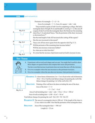 MATHEMATICS206
Perimeter of a rectangle = 2 × (l + b)
Area of a rectangle = l × b,Area of a square = side × side
Tanya needed a square of side 4 cm for completing a collage. She had a
rectangularsheetoflength28cmandbreadth21cm(Fig11.1).Shecutsoff
asquareofside4cmfromtherectangularsheet.Herfriendsawtheremaining
sheet(Fig11.2)andaskedTanya,“Hastheperimeterofthesheet increased
or decreased now?”
Has the total length of sideAD increased after cutting off the square?
Has the area increased or decreased?
Tanya cuts off one more square from the opposite side (Fig 11.3).
Willtheperimeteroftheremainingsheetincreasefurther?
Will the area increase or decrease further?
So, what can we infer from this?
It is clear that the increase of perimeter need not lead to increase in area.
1. Experimentwithseveralsuchshapesandcut-outs.Youmightfinditusefultodraw
these shapes on squared sheets and compute their areas and perimeters.
Youhaveseenthatincreaseinperimeterdoesnotmeanthatareawillalsoincrease.
2. Give two examples where the area increases as the perimeter increases.
3. Give two examples where the area does not increase when perimeter increases.
EXAMPLE 1 Adoor-frameofdimensions3m×2misfixedonthewallofdimension
10 m × 10 m. Find the total labour charges for painting the wall if the
labour charges for painting 1 m2
of the wall is Rs 2.50.
SOLUTION Painting of the wall has to be done excluding the area of the door.
Area of the door = l × b
= 3 × 2 m2
= 6 m2
Areaofwallincludingdoor= side × side = 10 m × 10 m = 100 m2
Areaofwallexcludingdoor= (100 − 6) m2
= 94 m2
Total labour charges for painting the wall = Rs 2.50 × 94 = Rs 235
EXAMPLE 2 The area of a rectangular sheet is 500 cm2
. If the length of the sheet is
25 cm,whatisitswidth?Alsofindtheperimeteroftherectangularsheet.
SOLUTION Area of the rectangular sheet = 500 cm2
Length(l)= 25 cm
Fig 11.2
B
A D
CFig 11.3
A D
B C
Fig 11.1
TRY THESE
Fig 11. 4
 