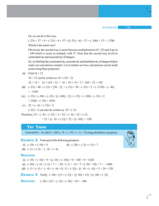 INTEGERS 19
TRY THESE
Or, we can do it this way,
(–25) × 37 × 4 = (–25) × 4 × 37 = [(–25) × 4] × 37 = (–100) × 37 = –3700
Which is the easier way?
Obviously the second way is easier because multiplication of (–25) and 4 gives
–100 which is easier to multiply with 37. Note that the second way involves
commutativityandassociativityofintegers.
So,wefindthatthecommutativity,associativityanddistributivityofintegershelpto
make our calculations simpler. Let us further see how calculations can be made
easier using these properties.
(ii) Find 16 × 12
16 × 12 can be written as 16 × (10 + 2).
16 × 12 = 16 × (10 + 2) = 16 × 10 + 16 × 2 = 160 + 32 = 192
(iii) (–23) × 48 = (–23) × [50 – 2] = (–23) × 50 – (–23) × 2 = (–1150) – (– 46)
= –1104
(iv) (–35) × (–98) = (–35) × [(–100) + 2] = (–35) × (–100) + (–35) × 2
= 3500 + (–70) = 3430
(v) 52 × (– 8) + (–52) × 2
(–52) × 2 can also be written as 52 × (–2).
Therefore, 52 × (– 8) + (–52) × 2 = 52 × (– 8) + 52 × (–2)
= 52 × [(– 8) + (–2)] = 52 × [(–10)] = –520
Find (ñ49) × 18; (ñ25) × (ñ31); 70 × (–19) + (–1) × 70 using distributive property.
EXAMPLE 2 Findeachofthefollowingproducts:
(i) (–18) × (–10) × 9 (ii) (–20) × (–2) × (–5) × 7
(iii) (–1) × (–5) × (– 4) × (– 6)
SOLUTION
(i) (–18) × (–10) × 9 = [(–18) × (–10)] × 9 = 180 × 9 = 1620
(ii) (–20) × (–2) × (–5) × 7 = – 20 × (–2 × –5) × 7 = [–20 × 10] × 7 = – 1400
(iii) (–1) × (–5) × (– 4) × (– 6) = [(–1) × (–5)] × [(– 4) × (– 6)] = 5 × 24 = 120
EXAMPLE 3 Verify (–30) × [13 + (–3)] = [(–30) × 13] + [(–30) × (–3)]
SOLUTION (–30) × [13 + (–3)] = (–30) × 10 = –300
 