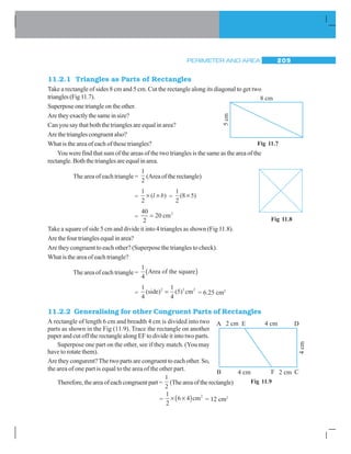 PERIMETER AND AREA 209
11.2.1 Triangles as Parts of Rectangles
Take a rectangle of sides 8 cm and 5 cm. Cut the rectangle along its diagonal to get two
triangles(Fig11.7).
Superpose one triangle on the other.
Aretheyexactlythesameinsize?
Can you say that both the triangles are equal in area?
Arethetrianglescongruentalso?
What is the area of each of these triangles?
You were find that sum of the areas of the two triangles is the same as the area of the
rectangle. Both the triangles are equal in area.
The area of each triangle =
1
2
(Area of the rectangle)
=
1
2
× ×( )l b =
1
2
8 5( )×
=
40
2
20 2
= cm
Take a square of side 5 cm and divide it into 4 triangles as shown (Fig 11.8).
Arethefourtrianglesequalinarea?
Are they congruent to each other? (Superpose the triangles to check).
What is the area of each triangle?
The area of each triangle =
1
4
Area of the square( )
=
1
4
1
4
5 2
( ( )side) cm2 2
= = 6.25 cm2
11.2.2 Generalising for other Congruent Parts of Rectangles
A rectangle of length 6 cm and breadth 4 cm is divided into two
parts as shown in the Fig (11.9). Trace the rectangle on another
paper and cut off the rectangle along EF to divide it into two parts.
Superpose one part on the other, see if they match. (You may
have to rotate them).
Are they congurent?The two parts are congruent to each other. So,
the area of one part is equal to the area of the other part.
Therefore,theareaofeachcongruentpart=
1
2
(Theareaoftherectangle)
=
1
2
6 4× ×( )cm2
= 12 cm2
Fig 11.7
Fig 11.8
Fig 11.9
 