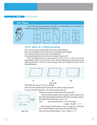 MATHEMATICS210
Each of the following rectangles of length 6 cm and breadth 4 cm is composed of
congruent polygons. Find the area of each polygon.
11.3 AREA OF A PARALLELOGRAM
We come across many shapes other than squares and rectangles.
Howwillyoufindtheareaofalandwhichisaparallelograminshape?
Let us find a method to get the area of a parallelogram.
Can a parallelogram be converted into a rectangle of equal area?
Draw a parallelogram on a graph paper as shown in Fig 11.10(i). Cut out the
parallelogram. Draw a line from one vertex of the parallelogram perpendicular to the
opposite side [Fig 11.10(ii)]. Cut out the triangle. Move the triangle to the other side of
theparallelogram.
TRY THESE
(i) (ii) (iii)
Fig 11.10
What shape do you get?You get a rectangle.
Is the area of the parallelogram equal to the area of the rectangle formed?
Yes, area of the parallelogram = area of the rectangle formed
What are the length and the breadth of the rectangle?
We find that the length of the rectangle formed is equal to the
baseoftheparallelogramandthebreadthoftherectangleisequalto
theheightoftheparallelogram(Fig11.11).
Now, Areaofparallelogram= Areaofrectangle
= length × breadth = l × b
But the length l and breadth b of the rectangle are exactly the
base b and the heighth,respectively of the parallelogram.
Thus, the area of parallelogram = base × height = b × h.Fig 11.11
 