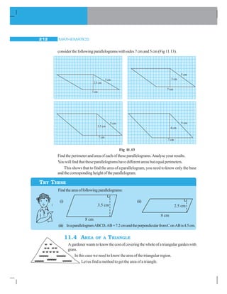 MATHEMATICS212
consider the following parallelograms with sides 7 cm and 5 cm (Fig 11.13).
Fig 11.13
Find the perimeter and area of each of these parallelograms.Analyse your results.
Youwillfindthattheseparallelogramshavedifferentareasbutequalperimeters.
This shows that to find the area of a parallelogram, you need to know only the base
andthecorrespondingheightoftheparallelogram.
11.4 AREA OF A TRIANGLE
Agardenerwantstoknowthecostofcoveringthewholeofatriangulargardenwith
grass.
In this case we need to know the area of the triangular region.
Let us find a method to get the area of a triangle.
TRY THESE
Findtheareaoffollowingparallelograms:
(i) (ii)
(iii) InaparallelogramABCD,AB=7.2cmandtheperpendicularfromConABis4.5cm.
 