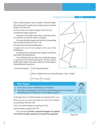 PERIMETER AND AREA 213
Drawascalenetriangleonapieceofpaper.Cutoutthetriangle.
Placethistriangleonanotherpieceofpaperandcutoutanother
triangleofthesamesize.
So now you have two scalene triangles of the same size.
Areboththetrianglescongruent?
Superpose one triangle on the other so that they match.
You may have to rotate one of the two triangles.
Nowplaceboththetrianglessuchthattheircorresponding
sides are joined (as shown in Fig 11.14).
Isthefigurethusformedaparallelogram?
Compare the area of each triangle to the area of the
parallelogram.
Comparethebaseandheightofthetriangleswiththebase
andheightoftheparallelogram.
Youwillfindthatthesumoftheareasofboththetriangles
is equal to the area of the parallelogram. The base and the
heightofthetrianglearethesameasthebaseandtheheightof
theparallelogram,respectively.
Area of each triangle =
1
2
(Areaofparallelogram)
=
1
2
(base×height)(Sinceareaofaparallelogram=base× height)
=
1
2
( )b h× (or
1
2
bh , in short)
1. Trytheaboveactivitywithdifferenttypesoftriangles.
2. Takedifferentparallelograms.Divideeachoftheparallelogramsintotwotrianglesby
cuttingalonganyofitsdiagonals.Arethetrianglescongruent?
In the figure (Fig 11.15) all the triangles are on the baseAB = 6 cm.
What can you say about the height of each of the triangles
corresponding to the baseAB?
Can we say all the triangles are equal in area?Yes.
Are the triangles congruent also? No.
We conclude that all the congruent triangles are equal in
area but the triangles equal in area need not be congruent.
Fig 11.14
D
E
F
A
B
C
TRY THESE
Fig 11.15
6 cm
 