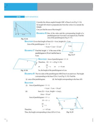 MATHEMATICS214
Consider the obtuse-angled triangleABC of base 6 cm (Fig 11.16).
Its heightAD which is perpendicular from the vertexAis outside the
triangle.
Can you find the area of the triangle?
EXAMPLE 6 One of the sides and the corresponding height of a
parallelogramare4cmand3cmrespectively.Findthe
area of the parallelogram (Fig 11.17).
SOLUTION Given that length of base (b) = 4 cm, height (h) = 3 cm
Areaoftheparallelogram= b × h
= 4 cm × 3 cm = 12 cm2
EXAMPLE 7 Find the height ‘x’ if the area of the
parallelogramis24cm2
andthebaseis
4 cm.
SOLUTION Area of parallelogram = b × h
Therefore, 24 = 4 × x (Fig 11.18)
or
24
4
= x or x = 6 cm
So, the height of the parallelogram is 6 cm.
EXAMPLE 8 ThetwosidesoftheparallelogramABCDare6cmand4cm.Theheight
corresponding to the base CD is 3 cm (Fig 11.19). Find the
(i) areaoftheparallelogram. (ii) the height corresponding to the baseAD.
SOLUTION
(i) Areaofparallelogram= b × h
= 6 cm × 3 cm = 18 cm2
(ii) base (b) = 4 cm, height = x (say),
Area = 18 cm2
Areaofparallelogram= b × x
18 = 4 × x
18
4
= x
Therefore, x = 4.5 cm
Thus, the height corresponding to baseAD is 4.5 cm.
A
D C
4cm
6 cmB
Fig 11.16
Fig 11.17
Fig 11.18
A B
D C
x
4cm
6 cm
3cm
Fig 11.19
 