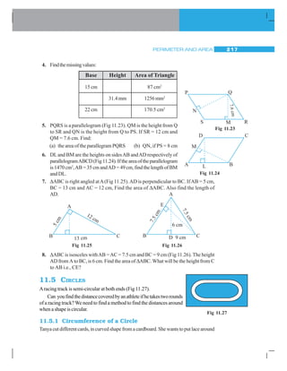 PERIMETER AND AREA 217
4. Findthemissingvalues:
5. PQRS is a parallelogram (Fig 11.23). QM is the height from Q
to SR and QN is the height from Q to PS. If SR = 12 cm and
QM = 7.6 cm. Find:
(a) the area of the parallegram PQRS (b) QN, if PS = 8 cm
6. DLand BM are the heights on sidesAB andAD respectively of
parallelogramABCD(Fig11.24).Iftheareaoftheparallelogram
is 1470 cm2
,AB = 35 cm andAD = 49 cm, find the length of BM
and DL.
7. ΔABC is right angled atA(Fig 11.25).AD is perpendicular to BC. IfAB = 5 cm,
BC = 13 cm and AC = 12 cm, Find the area of ΔABC. Also find the length of
AD.
8. ΔABC is isosceles withAB =AC = 7.5 cm and BC = 9 cm (Fig 11.26). The height
AD from A to BC, is 6 cm. Find the area of ΔABC. What will be the height from C
to AB i.e., CE?
11.5 CIRCLES
Aracing track is semi-circular at both ends (Fig 11.27).
Can youfindthedistancecoveredbyanathleteifhetakestworounds
of a racing track?We need to find a method to find the distances around
when a shape is circular.
11.5.1 Circumference of a Circle
Tanyacutdifferentcards,incurvedshapefromacardboard.Shewantstoputlacearound
Base Height Area of Triangle
15 cm 87 cm2
31.4mm 1256 mm2
22 cm 170.5 cm2
Fig 11.23
Fig 11.24
Fig 11.25 Fig 11.26
Fig 11.27
 