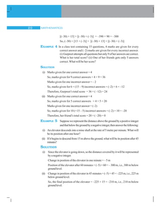 MATHEMATICS20
[(–30) × 13] + [(–30) × (–3)] = –390 + 90 = –300
So, (–30) × [13 + (–3)] = [(–30) × 13] + [(–30) × (–3)]
EXAMPLE 4 In a class test containing 15 questions, 4 marks are given for every
correct answer and (–2) marks are given for every incorrect answer.
(i) Gurpreetattemptsallquestionsbutonly9ofheranswersarecorrect.
What is her total score? (ii) One of her friends gets only 5 answers
correct. What will be her score?
SOLUTION
(i) Marks given for one correct answer = 4
So, marks given for 9 correct answers = 4 × 9 = 36
Marks given for one incorrect answer = – 2
So, marks given for 6 = (15 – 9) incorrect answers = (–2) × 6 = –12
Therefore, Gurpreet’s total score = 36 + ( –12) = 24
(ii) Marks given for one correct answer = 4
So, marks given for 5 correct answers = 4 × 5 = 20
Marks given for one incorrect answer = (–2)
So, marks given for 10 (=15 – 5) incorrect answers = (–2) × 10 = –20
Therefore, her friend’s total score = 20 + ( –20) = 0
EXAMPLE 5 Supposewerepresentthedistanceabovethegroundbyapositiveinteger
andthatbelowthegroundbyanegativeinteger,thenanswerthefollowing:
(i) An elevator descends into a mine shaft at the rate of 5 metre per minute. What will
be its position after one hour?
(ii) Ifitbeginstodescendfrom15mabovetheground,whatwillbeitspositionafter45
minutes?
SOLUTION
(i) Since the elevator is going down, so the distance covered by it will be represented
byanegativeinteger.
Change in position of the elevator in one minute = – 5 m
Position of the elevator after 60 minutes = (–5) × 60 = – 300 m, i.e., 300 m below
groundlevel.
(ii) Change in position of the elevator in 45 minutes = (–5) × 45 = –225 m, i.e., 225 m
belowgroundlevel.
So, the final position of the elevator = –225 + 15 = –210 m, i.e., 210 m below
groundlevel.
 