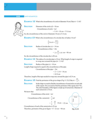 MATHEMATICS220
EXAMPLE 12 Whatisthecircumferenceofacircleofdiameter10cm(Takeπ=3.14)?
SOLUTION Diameter of the circle (d) = 10 cm
Circumferenceofcircle= πd
= 3.14 × 10 cm = 31.4 cm
So, the circumference of the circle of diameter 10 cm is 31.4 cm.
EXAMPLE 13 What is the circumference of a circular disc of radius 14 cm?
Use π =
⎛
⎝⎜
⎞
⎠⎟
22
7
SOLUTION Radiusofcirculardisc (r) = 14 cm
Circumferenceofdisc= 2πr
= 2
22
7
14× × cm = 88 cm
So, the circumference of the circular disc is 88 cm.
EXAMPLE 14 The radius of a circular pipe is 10 cm. What length of a tape is required
to wrap once around the pipe (π = 3.14)?
SOLUTION Radius of the pipe (r) = 10 cm
Length of tape required is equal to the circumference of the pipe.
Circumference of the pipe = 2πr
= 2 × 3.14 × 10 cm
= 62.8 cm
Therefore, length of the tape needed to wrap once around the pipe is 62.8 cm.
EXAMPLE 15 Find the perimeter of the given shape (Fig 11.32) (Take π =
22
7
).
SOLUTION Inthisshapeweneedtofindthecircumferenceofsemicirclesoneachside
ofthesquare.Doyouneedtofindtheperimeterofthesquarealso?No.
Theouterboundary,ofthisfigureismadeupofsemicircles.Diameterof
eachsemicircleis14cm.
We know that:
Circumferenceofthecircle= πd
Circumferenceofthe semicircle=
1
2
πd
=
1
2
22
7
14cm = 22 cm
Circumferenceofeachofthesemicirclesis22cm
Therefore, perimeter of the given figure = 4 × 22 cm = 88 cm
14cm
14cm
Fig 11.32
 