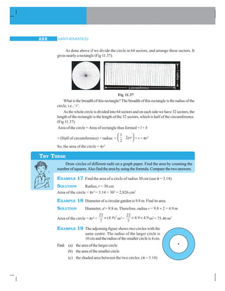 MATHEMATICS222
As done above if we divide the circle in 64 sectors, and arrange these sectors. It
gives nearly a rectangle (Fig 11.37).
Fig 11.37
Whatisthebreadthofthisrectangle?Thebreadthofthisrectangleistheradiusofthe
circle, i.e., ‘r’.
Asthewholecircleisdividedinto64sectorsandoneachsidewehave32sectors,the
length of the rectangle is the length of the 32 sectors, which is half of the circumference.
(Fig 11.37)
Area of the circle =Area of rectangle thus formed = l × b
= (Half of circumference) × radius =
1
2
2pr
⎛
⎝⎜
⎞
⎠⎟ × r = πr2
So, the area of the circle = πr2
Draw circles of different radii on a graph paper. Find the area by counting the
number of squares.Also find the area by using the formula. Compare the two answers.
EXAMPLE 17 Find the area of a circle of radius 30 cm (use π = 3.14).
SOLUTION Radius, r = 30 cm
Area of the circle = πr2
= 3.14 × 302
= 2,826 cm2
EXAMPLE 18 Diameter of a circular garden is 9.8 m. Find its area.
SOLUTION Diameter, d = 9.8 m. Therefore, radius r = 9.8 ÷ 2 = 4.9 m
Area of the circle = πr2
=
22
7
4 9 2
× ( . ) m2
=
22
7
4 9 4 9× ×. . m2
= 75.46 m2
EXAMPLE 19 The adjoining figure shows two circles with the
same centre. The radius of the larger circle is
10cmandtheradiusofthesmallercircleis4cm.
Find: (a) the area of the larger circle
(b) theareaofthesmallercircle
(c) the shaded area between the two circles. (π = 3.14)
TRY THESE
 