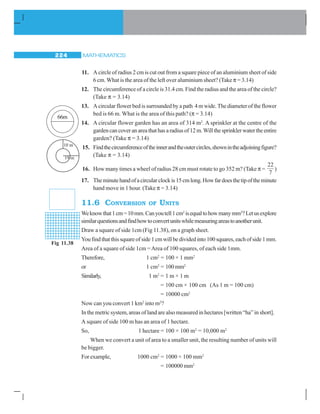 MATHEMATICS224
11. A circle of radius 2 cm is cut out from a square piece of an aluminium sheet of side
6 cm.What is the area of the left over aluminium sheet? (Take π = 3.14)
12. The circumference of a circle is 31.4 cm. Find the radius and the area of the circle?
(Take π = 3.14)
13. A circular flower bed is surrounded by a path 4 m wide. The diameter of the flower
bed is 66 m. What is the area of this path? (π = 3.14)
14. A circular flower garden has an area of 314 m2
. A sprinkler at the centre of the
gardencancoveranareathathasaradiusof12m.Willthesprinklerwatertheentire
garden? (Take π = 3.14)
15. Findthecircumferenceoftheinnerandtheoutercircles,shownintheadjoiningfigure?
(Take π = 3.14)
16. How many times a wheel of radius 28 cm must rotate to go 352 m? (Take π =
22
7
)
17. Theminutehandofacircularclockis15cmlong.Howfardoesthetipoftheminute
hand move in 1 hour. (Take π = 3.14)
11.6 CONVERSION OF UNITS
Weknowthat1cm=10mm.Canyoutell1cm2
isequaltohowmanymm2
?Letusexplore
similarquestionsandfindhowtoconvertunitswhilemeasuringareastoanotherunit.
Draw a square of side 1cm (Fig 11.38), on a graph sheet.
Youfindthatthissquareofside1cmwillbedividedinto100squares,eachofside1mm.
Area of a square of side 1cm =Area of 100 squares, of each side 1mm.
Therefore, 1 cm2
= 100 × 1 mm2
or 1 cm2
= 100 mm2
Similarly, 1 m2
= 1 m × 1 m
= 100 cm × 100 cm (As 1 m = 100 cm)
= 10000 cm2
Now can you convert 1 km2
into m2
?
In the metric system, areas of land are also measured in hectares [written “ha” in short].
A square of side 100 m has an area of 1 hectare.
So, 1 hectare = 100 × 100 m2
= 10,000 m2
When we convert a unit of area to a smaller unit, the resulting number of units will
be bigger.
Forexample, 1000 cm2
= 1000 × 100 mm2
= 100000 mm2
66m
Fig 11.38
 