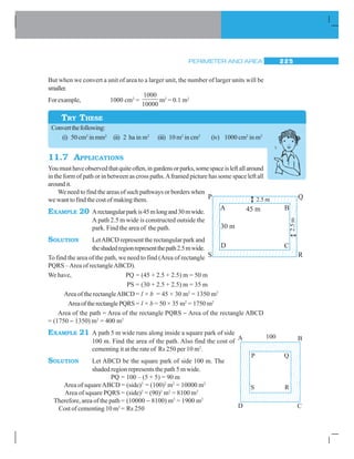 PERIMETER AND AREA 225
But when we convert a unit of area to a larger unit, the number of larger units will be
smaller.
Forexample, 1000 cm2
=
1000
10000
m2
= 0.1 m2
Convertthefollowing:
(i) 50 cm2
inmm2
(ii) 2 ha in m2
(iii) 10 m2
in cm2
(iv) 1000 cm2
in m2
11.7 APPLICATIONS
Youmusthaveobservedthatquiteoften,ingardensorparks,somespaceisleftallaround
in the form of path or in between as cross paths.Aframed picture has some space left all
aroundit.
We need to find the areas of such pathways or borders when
we want to find the cost of making them.
EXAMPLE 20 Arectangularparkis45mlongand30mwide.
A path 2.5 m wide is constructed outside the
park. Find the area of the path.
SOLUTION LetABCD represent the rectangular park and
theshadedregionrepresentthepath2.5mwide.
To find the area of the path, we need to find (Area of rectangle
PQRS –Area of rectangleABCD).
We have, PQ = (45 + 2.5 + 2.5) m = 50 m
PS = (30 + 2.5 + 2.5) m = 35 m
Area of the rectangleABCD = l × b = 45 × 30 m2
= 1350 m2
AreaoftherectanglePQRS = l × b = 50 × 35 m2
= 1750 m2
Area of the path = Area of the rectangle PQRS − Area of the rectangle ABCD
= (1750 − 1350) m2
= 400 m2
EXAMPLE 21 A path 5 m wide runs along inside a square park of side
100 m. Find the area of the path. Also find the cost of
cementing it at the rate of Rs 250 per 10 m2
.
SOLUTION Let ABCD be the square park of side 100 m. The
shaded region represents the path 5 m wide.
PQ = 100 – (5 + 5) = 90 m
Area of squareABCD = (side)2
= (100)2
m2
= 10000 m2
Area of square PQRS = (side)2
= (90)2
m2
= 8100 m2
Therefore, area of the path = (10000 − 8100) m2
= 1900 m2
Cost of cementing 10 m2
= Rs 250
TRY THESE
P Q
S R
A B45 m
30 m
D C
2.5 m
2.5m
A B
D C
P Q
S R
100
 