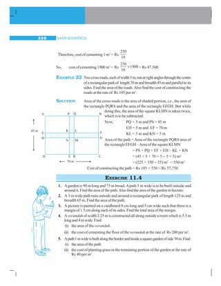 MATHEMATICS226
Therefore, cost of cementing 1 m2
= Rs
250
10
So, cost of cementing 1900 m2
= Rs
250
10
1900× = Rs 47,500
EXAMPLE 22 Twocrossroads,eachofwidth5m,runatrightanglesthroughthecentre
ofarectangularparkof length70mandbreadth45mandparalleltoits
sides. Find the area of the roads.Also find the cost of constructing the
roads at the rate of Rs 105 per m2
.
SOLUTION Area of the cross roads is the area of shaded portion, i.e., the area of
the rectangle PQRS and the area of the rectangle EFGH. But while
doing this, the area of the square KLMN is taken twice,
which is to be subtracted.
Now, PQ = 5 m and PS = 45 m
EH = 5 m and EF = 70 m
KL = 5 m and KN = 5 m
Area of the path = Area of the rectangle PQRS area of
the rectangle EFGH –Area of the square KLMN
= PS × PQ + EF × EH – KL × KN
= (45 × 5 + 70 × 5 − 5 × 5) m2
= (225 + 350 − 25) m2
= 550 m2
Cost of constructing the path = Rs 105 × 550 = Rs 57,750
EXERCISE 11.4
1. Agarden is 90 m long and 75 m broad.Apath 5 m wide is to be built outside and
around it. Find the area of the path.Also find the area of the garden in hectare.
2. A 3 m wide path runs outside and around a rectangular park of length 125 m and
breadth 65 m. Find the area of the path.
3. A picture is painted on a cardboard 8 cm long and 5 cm wide such that there is a
margin of 1.5 cm along each of its sides. Find the total area of the margin.
4. A verandah of width 2.25 m is constructed all along outside a room which is 5.5 m
longand4mwide.Find:
(i) the area of the verandah.
(ii) the cost of cementing the floor of the verandah at the rate of Rs 200 per m2
.
5. Apath1mwideisbuiltalongtheborderandinsideasquaregardenofside30m.Find:
(i) the area of the path
(ii) the cost of planting grass in the remaining portion of the garden at the rate of
Rs 40 per m2
.
 