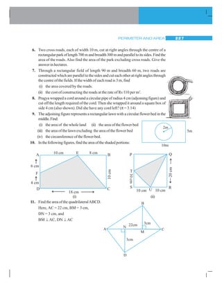 PERIMETER AND AREA 227
6. Two cross roads, each of width 10 m, cut at right angles through the centre of a
rectangularparkoflength700mandbreadth300mandparalleltoitssides.Findthe
area of the roads. Also find the area of the park excluding cross roads. Give the
answer in hectares.
7. Through a rectangular field of length 90 m and breadth 60 m, two roads are
constructedwhichareparalleltothesidesandcuteachotheratrightanglesthrough
the centre of the fields. If the width of each road is 3 m, find
(i) the area covered by the roads.
(ii) the cost of constructing the roads at the rate of Rs 110 per m2
.
8. Pragya wrapped a cord around a circular pipe of radius 4 cm (adjoining figure) and
cut off the length required of the cord. Then she wrapped it around a square box of
side 4 cm (also shown). Did she have any cord left? (π = 3.14)
9. The adjoining figure represents a rectangular lawn with a circular flower bed in the
middle.Find:
(i) the area of the whole land (ii) the area of the flower bed
(iii) the area of the lawn excluding the area of the flower bed
(iv) thecircumferenceoftheflowerbed.
10. Inthefollowingfigures,findtheareaoftheshadedportions:
11. Find the area of the quadrilateralABCD.
Here, AC = 22 cm, BM = 3 cm,
DN = 3 cm, and
BM ⊥ AC, DN ⊥ AC
(i) (ii)
 