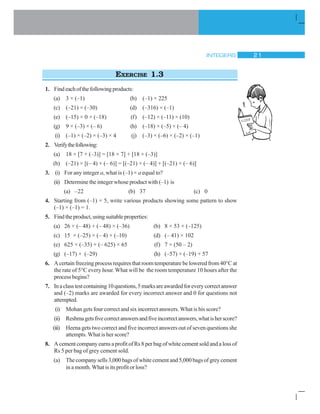 INTEGERS 21
EXERCISE 1.3
1. Findeachofthefollowingproducts:
(a) 3 × (–1) (b) (–1) × 225
(c) (–21) × (–30) (d) (–316) × (–1)
(e) (–15) × 0 × (–18) (f) (–12) × (–11) × (10)
(g) 9 × (–3) × (– 6) (h) (–18) × (–5) × (– 4)
(i) (–1) × (–2) × (–3) × 4 (j) (–3) × (–6) × (–2) × (–1)
2. Verifythefollowing:
(a) 18 × [7 + (–3)] = [18 × 7] + [18 × (–3)]
(b) (–21) × [(– 4) + (– 6)] = [(–21) × (– 4)] + [(–21) × (– 6)]
3. (i) For any integer a, what is (–1) × a equal to?
(ii) Determine the integer whose product with (–1) is
(a) –22 (b) 37 (c) 0
4. Starting from (–1) × 5, write various products showing some pattern to show
(–1) × (–1) = 1.
5. Findtheproduct,usingsuitableproperties:
(a) 26 × (– 48) + (– 48) × (–36) (b) 8 × 53 × (–125)
(c) 15 × (–25) × (– 4) × (–10) (d) (– 41) × 102
(e) 625 × (–35) + (– 625) × 65 (f) 7 × (50 – 2)
(g) (–17) × (–29) (h) (–57) × (–19) + 57
6. A certain freezing process requires that room temperature be lowered from 40°C at
the rate of 5°C every hour. What will be the room temperature 10 hours after the
process begins?
7. Inaclasstestcontaining10questions,5marksareawardedforeverycorrectanswer
and (–2) marks are awarded for every incorrect answer and 0 for questions not
attempted.
(i) Mohan gets four correct and six incorrect answers. What is his score?
(ii) Reshmagetsfivecorrectanswersandfiveincorrectanswers,whatisherscore?
(iii) Heena gets two correct and five incorrect answers out of seven questions she
attempts. What is her score?
8. A cement company earns a profit of Rs 8 per bag of white cement sold and a loss of
Rs 5 per bag of grey cement sold.
(a) Thecompanysells3,000bagsofwhitecementand5,000bagsofgreycement
in a month. What is its profit or loss?
 