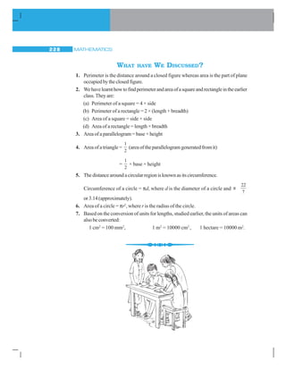 MATHEMATICS228
WHAT HAVE WE DISCUSSED?
1. Perimeter is the distance around a closed figure whereas area is the part of plane
occupied by the closed figure.
2. Wehavelearnthowtofindperimeterandareaofasquareandrectangleintheearlier
class.Theyare:
(a) Perimeter of a square = 4 × side
(b) Perimeter of a rectangle = 2 × (length + breadth)
(c) Area of a square = side × side
(d) Area of a rectangle = length × breadth
3. Area of a parallelogram = base × height
4. Area of a triangle =
1
2
(area of the parallelogram generated from it)
=
1
2
× base × height
5. Thedistancearoundacircularregionisknownasitscircumference.
Circumference of a circle = πd, where d is the diameter of a circle and
22
ʌ
7
or 3.14 (approximately).
6. Area of a circle = πr2
, where r is the radius of the circle.
7. Based on the conversion of units for lengths, studied earlier, the units of areas can
also be converted:
1 cm2
= 100 mm2
, 1 m2
= 10000 cm2
, 1 hectare = 10000 m2
.
 
