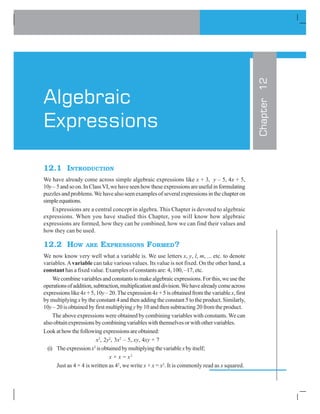 12.1 INTRODUCTION
We have already come across simple algebraic expressions like x + 3, y – 5, 4x + 5,
10y–5andsoon.InClassVI,wehaveseenhowtheseexpressionsareusefulinformulating
puzzles and problems.We have also seen examples of several expressions in the chapter on
simpleequations.
Expressions are a central concept in algebra. This Chapter is devoted to algebraic
expressions. When you have studied this Chapter, you will know how algebraic
expressions are formed, how they can be combined, how we can find their values and
how they can be used.
12.2 HOW ARE EXPRESSIONS FORMED?
We now know very well what a variable is. We use letters x, y, l, m, ... etc. to denote
variables.Avariable can take various values. Its value is not fixed. On the other hand, a
constant has a fixed value. Examples of constants are: 4, 100, –17, etc.
Wecombinevariablesandconstantstomakealgebraicexpressions.Forthis,weusethe
operationsofaddition,subtraction,multiplicationanddivision.Wehavealreadycomeacross
expressions like 4x + 5, 10y – 20. The expression 4x + 5 is obtained from the variablex, first
by multiplying x by the constant 4 and then adding the constant 5 to the product. Similarly,
10y – 20 is obtained by first multiplying y by 10 and then subtracting 20 from the product.
The above expressions were obtained by combining variables with constants.We can
alsoobtainexpressionsbycombiningvariableswiththemselvesorwithothervariables.
Lookathowthefollowingexpressionsareobtained:
x2
, 2y2
, 3x2
– 5, xy, 4xy + 7
(i) Theexpressionx2
isobtainedbymultiplyingthevariablexbyitself;
x × x = x2
Just as 4 × 4 is written as 42
, we write x × x = x2
. It is commonly read as x squared.
Chapter12
Algebraic
Expressions
 