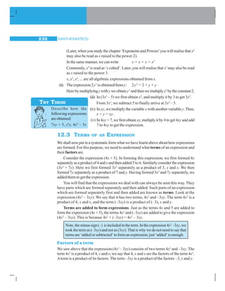 MATHEMATICS230
(Later, when you study the chapter ‘Exponents and Powers’you will realise that x2
may also be read as x raised to the power 2).
In the same manner, we can write x × x × x = x3
Commonly, x3
is read as ‘x cubed’. Later, you will realise that x3
may also be read
as x raised to the power 3.
x, x2
, x3
, ... are all algebraic expressions obtained from x.
(ii) The expression 2y2
is obtained fromy: 2y2
= 2 × y × y
Herebymultiplyingywithyweobtainy2
andthenwemultiplyy2
bytheconstant2.
(iii) In (3x2
– 5) we first obtain x2
, and multiply it by 3 to get 3x2
.
From 3x2
, we subtract 5 to finally arrive at 3x2
– 5.
(iv) In xy, we multiply the variable x with another variable y. Thus,
x × y = xy.
(v) In 4xy + 7, we first obtain xy, multiply it by 4 to get 4xy and add
7 to 4xy to get the expression.
12.3 TERMS OF AN EXPRESSION
Weshallnowputinasystematicformwhatwehavelearntaboveabouthowexpressions
are formed. For this purpose, we need to understand what terms of an expression and
their factors are.
Consider the expression (4x + 5). In forming this expression, we first formed 4x
separatelyasaproductof4andxandthenadded5toit.Similarlyconsidertheexpression
(3x2
+ 7y). Here we first formed 3x2
separately as a product of 3, x and x. We then
formed 7y separately as a product of 7 and y. Having formed 3x2
and 7y separately, we
added them to get the expression.
You will find that the expressions we deal with can always be seen this way. They
have parts which are formed separately and then added. Such parts of an expression
which are formed separately first and then added are known as terms. Look at the
expression (4x2
– 3xy). We say that it has two terms, 4x2
and –3xy. The term 4x2
is a
product of 4, x and x, and the term (–3xy) is a product of (–3), x and y.
Terms are added to form expressions. Just as the terms 4x and 5 are added to
form the expression (4x + 5), the terms 4x2
and (–3xy) are added to give the expression
(4x2
– 3xy). This is because 4x2
+ (–3xy) = 4x2
– 3xy.
Note,theminussign(–) isincludedintheterm.Intheexpression4x2
–3xy,we
tookthetermas(–3xy)andnotas(3xy).Thatiswhywedonotneedtosaythat
termsare‘addedorsubtracted’toformanexpression;just‘added’isenough.
Factors of a term
We saw above that the expression (4x2
– 3xy) consists of two terms 4x2
and –3xy. The
term 4x2
is a product of 4, x and x; we say that 4, x and x are the factors of the term 4x2
.
Aterm is a product of its factors. The term –3xy is a product of the factors –3, x and y.
Describe how the
following expressions
areobtained:
7xy + 5, x2
y, 4x2
– 5x
TRY THESE
 