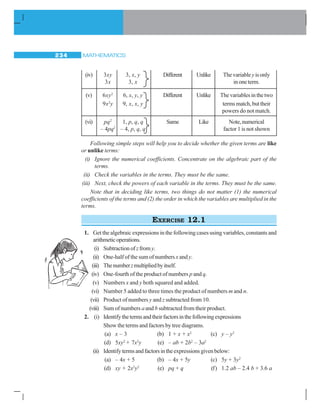 MATHEMATICS234
(iv) 3xy 3, x, y Different Unlike Thevariableyisonly
3x 3, x inoneterm.
(v) 6xy2
6, x, y, y Different Unlike Thevariablesinthetwo
9x2
y 9, x, x, y termsmatch,buttheir
powers do not match.
(vi) pq2
1, p, q, q Same Like Note,numerical
– 4pq2
– 4, p, q, q factor 1 is not shown
Following simple steps will help you to decide whether the given terms are like
or unlike terms:
(i) Ignore the numerical coefficients. Concentrate on the algebraic part of the
terms.
(ii) Check the variables in the terms. They must be the same.
(iii) Next, check the powers of each variable in the terms. They must be the same.
Note that in deciding like terms, two things do not matter (1) the numerical
coefficients of the terms and (2) the order in which the variables are multiplied in the
terms.
EXERCISE 12.1
1. Get the algebraic expressions in the following cases using variables, constants and
arithmeticoperations.
(i) Subtraction ofzfrom y.
(ii) One-half of the sum of numbers x and y.
(iii) Thenumberzmultipliedbyitself.
(iv) One-fourth of the product of numbers p and q.
(v) Numbers x and y both squared and added.
(vi) Number 5 added to three times the product of numbers m and n.
(vii) Product of numbers y and z subtracted from 10.
(viii) Sum of numbers a and b subtracted from their product.
2. (i) Identifythetermsandtheirfactorsinthefollowingexpressions
Show the terms and factors by tree diagrams.
(a) x – 3 (b) 1 + x + x2
(c) y – y3
(d) 5xy2
+ 7x2
y (e) – ab + 2b2
– 3a2
(ii) Identifytermsandfactorsintheexpressionsgivenbelow:
(a) – 4x + 5 (b) – 4x + 5y (c) 5y + 3y2
(d) xy + 2x2
y2
(e) pq + q (f) 1.2 ab – 2.4 b + 3.6 a
 