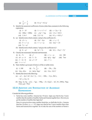 ALGEBRAIC EXPRESSIONS 235
(g)
3
4
x +
1
4
(h) 0.1 p2
+ 0.2 q2
3. Identify the numerical coefficients of terms (other than constants) in the following
expressions:
(i) 5 – 3t2
(ii) 1 + t + t2
+ t3
(iii) x + 2xy + 3y
(iv) 100m + 1000n (v) – p2
q2
+ 7pq (vi) 1.2 a + 0.8 b
(vii) 3.14 r2
(viii) 2 (l + b) (ix) 0.1 y + 0.01 y2
4. (a) Identifytermswhichcontainx andgivethecoefficientofx.
(i) y2
x + y (ii) 13y2
– 8yx (iii) x + y + 2
(iv) 5 + z + zx (v) 1 + x + xy (vi) 12xy2
+ 25
(vii) 7x + xy2
(b) Identifytermswhichcontainy2
andgivethecoefficientofy2
.
(i) 8 – xy2
(ii) 5y2
+ 7x (iii) 2x2
y – 15xy2
+ 7y2
5. Classifyintomonomials,binomialsandtrinomials.
(i) 4y – 7z (ii) y2
(iii) x + y – xy (iv) 100
(v) ab – a – b (vi) 5 – 3t (vii) 4p2
q – 4pq2
(viii) 7mn
(ix) z2
– 3z + 8 (x) a2
+ b2
(xi) z2
+ z
(xii) 1 + x + x2
6. State whether a given pair of terms is of like or unlike terms.
(i) 1, 100 (ii) –7x,
5
2
x (iii) – 29x, – 29y
(iv) 14xy, 42yx (v) 4m2
p, 4mp2
(vi) 12xz, 12x2
z2
7. Identifyliketermsinthefollowing:
(a) – xy2
, – 4yx2
, 8x2
, 2xy2
, 7y, – 11x2
, – 100x, – 11yx, 20x2
y,
– 6x2
, y, 2xy, 3x
(b) 10pq, 7p, 8q, – p2
q2
, – 7qp, – 100q, – 23, 12q2
p2
, – 5p2
, 41, 2405p, 78qp,
13p2
q, qp2
, 701p2
12.6 ADDITION AND SUBTRACTION OF ALGEBRAIC
EXPRESSIONS
Considerthefollowingproblems:
1. Sarita has some marbles. Ameena has 10 more. Appu says that he has 3 more
marblesthanthenumberofmarblesSaritaandAmeenatogetherhave.Howdoyou
get the number of marbles thatAppu has?
Since it is not given how many marbles Sarita has, we shall take it to be x.Ameena
then has 10 more, i.e., x + 10. Appu says that he has 3 more marbles than what
Sarita andAmeena have together. So we take the sum of the numbers of Sarita’s
 