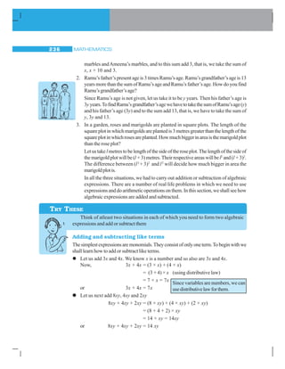 MATHEMATICS236
marbles andAmeena’s marbles, and to this sum add 3, that is, we take the sum of
x, x + 10 and 3.
2. Ramu’s father’s present age is 3 times Ramu’s age. Ramu’s grandfather’s age is 13
years more than the sum of Ramu’s age and Ramu’s father’s age. How do you find
Ramu’sgrandfather’sage?
Since Ramu’s age is not given, let us take it to be y years. Then his father’s age is
3yyears.TofindRamu’sgrandfather’sagewehavetotakethesumofRamu’sage(y)
and his father’s age (3y) and to the sum add 13, that is, we have to take the sum of
y, 3y and 13.
3. In a garden, roses and marigolds are planted in square plots. The length of the
squareplotinwhichmarigoldsareplantedis3metresgreaterthanthelengthofthe
squareplotinwhichrosesareplanted.Howmuchbiggerinareaisthemarigoldplot
than the rose plot?
Letustakel metrestobelengthofthesideoftheroseplot.Thelengthofthesideof
themarigoldplotwillbe(l +3)metres.Theirrespectiveareaswillbel2
and(l +3)2
.
The difference between (l2
+ 3)2
and l2
will decide how much bigger in area the
marigoldplotis.
In all the three situations, we had to carry out addition or subtraction of algebraic
expressions. There are a number of real life problems in which we need to use
expressionsanddoarithmeticoperationsonthem.Inthissection,weshallseehow
algebraic expressions are added and subtracted.
Think of atleast two situations in each of which you need to form two algebraic
expressions and add or subtract them
Adding and subtracting like terms
Thesimplestexpressionsaremonomials.Theyconsistofonlyoneterm.Tobeginwithwe
shall learn how to add or subtract like terms.
z Let us add 3x and 4x. We know x is a number and so also are 3x and 4x.
Now, 3x + 4x = (3 × x) + (4 × x)
= (3 + 4) × x (using distributive law)
= 7 × x = 7x
or 3x + 4x = 7x
zzzzz Let us next add 8xy, 4xy and 2xy
8xy + 4xy + 2xy = (8 × xy) + (4 × xy) + (2 × xy)
= (8 + 4 + 2) × xy
= 14 × xy = 14xy
or 8xy + 4xy + 2xy = 14 xy
TRY THESE
Since variables are numbers, we can
usedistributivelawforthem.
 
