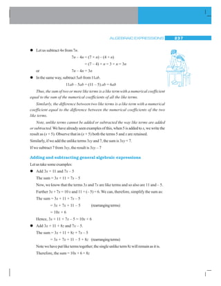 ALGEBRAIC EXPRESSIONS 237
zzzzz Let us subtract 4n from 7n.
7n – 4n = (7 × n) – (4 × n)
= (7 – 4) × n = 3 × n = 3n
or 7n – 4n = 3n
zzzzz In the same way, subtract 5ab from 11ab.
11ab – 5ab = (11 – 5) ab = 6ab
Thus, the sum of two or more like terms is a like term with a numerical coefficient
equal to the sum of the numerical coefficients of all the like terms.
Similarly, the difference between two like terms is a like term with a numerical
coefficient equal to the difference between the numerical coefficients of the two
like terms.
Note, unlike terms cannot be added or subtracted the way like terms are added
or subtracted. We have already seen examples of this, when 5 is added to x, we write the
result as (x + 5). Observe that in (x + 5) both the terms 5 and x are retained.
Similarly, if we add the unlike terms 3xy and 7, the sum is 3xy + 7.
If we subtract 7 from 3xy, the result is 3xy – 7
Adding and subtracting general algebraic expressions
Let us take some examples:
zzzzz Add 3x + 11 and 7x – 5
The sum = 3x + 11 + 7x – 5
Now, we know that the terms 3x and 7x are like terms and so also are 11 and – 5.
Further 3x + 7x = 10 x and 11 + (– 5) = 6. We can, therefore, simplify the sum as:
The sum = 3x + 11 + 7x – 5
= 3x + 7x + 11 – 5 (rearrangingterms)
= 10x + 6
Hence, 3x + 11 + 7x – 5 = 10x + 6
zzzzz Add 3x + 11 + 8z and 7x – 5.
The sum = 3x + 11 + 8z + 7x – 5
= 3x + 7x + 11 – 5 + 8z (rearrangingterms)
Note we have put like terms together; the single unlike term 8zwillremainasitis.
Therefore, the sum = 10x + 6 + 8z
 