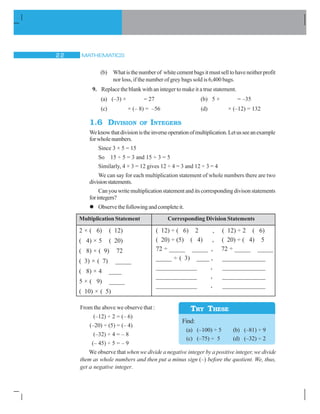 MATHEMATICS22
(b) Whatisthenumberof whitecementbagsitmustselltohaveneitherprofit
nor loss, if the number of grey bags sold is 6,400 bags.
9. Replace the blank with an integer to make it a true statement.
(a) (–3) × = 27 (b) 5 × = –35
(c) × (– 8) = –56 (d) × (–12) = 132
1.6 DIVISION OF INTEGERS
Weknowthatdivisionistheinverseoperationofmultiplication.Letusseeanexample
forwholenumbers.
Since 3 × 5 = 15
So 15 ÷ 5 = 3 and 15 ÷ 3 = 5
Similarly, 4 × 3 = 12 gives 12 ÷ 4 = 3 and 12 ÷ 3 = 4
We can say for each multiplication statement of whole numbers there are two
divisionstatements.
Canyouwritemultiplicationstatementanditscorrespondingdivisonstatements
forintegers?
Observethefollowingandcompleteit.
Multiplication Statement
2 × ( 6) ( 12)
( 4) × 5 ( 20)
( 8) × ( 9) 72
( 3) × ( 7) _____
( 8) × 4 ____
5 × ( 9) _____
( 10) × ( 5)
Corresponding Division Statements
( 12) ÷ ( 6) 2 , ( 12) ÷ 2 ( 6)
( 20) ÷ (5) ( 4) , ( 20) ÷ ( 4) 5
72 ÷ _____ _____ , 72 ÷ _____ _____
_____ ÷ ( 3) ____ , _____________
_____________ , _____________
_____________ , _____________
_____________ , _____________
From the above we observe that :
(–12) ÷ 2 = (– 6)
(–20) ÷ (5) = (– 4)
(–32) ÷ 4 = – 8
(– 45) ÷ 5 = – 9
We observe that when we divide a negative integer by a positive integer, we divide
them as whole numbers and then put a minus sign (–) before the quotient. We, thus,
get a negative integer.
Find:
(a) (–100) ÷ 5 (b) (–81) ÷ 9
(c) (–75) ÷ 5 (d) (–32) ÷ 2
TRY THESE
 