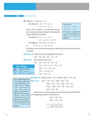 MATHEMATICS238
zzzzz Subtract a – b from 3a – b + 4
Thedifference= 3a – b + 4 – (a – b)
= 3a – b + 4 – a + b
Observe how we took (a – b) in brackets and took
careofsignsinopeningthebracket.Rearrangingthe
terms to put like terms together,
Thedifference= 3a – a + b – b + 4
= (3 – 1) a + (1 – 1) b + 4
Thedifference= 2a + (0) b + 4 = 2a + 4
or 3a – b + 4 – (a – b) = 2a + 4
We shall now solve some more examples on addition and subtraction of expression
for practice.
EXAMPLE 4 Collectliketermsandsimplifytheexpression:
12m2
– 9m + 5m – 4m2
– 7m + 10
SOLUTION Rearrangingterms,wehave
12m2
– 4m2
+ 5m – 9m – 7m + 10
= (12 – 4) m2
+ (5 – 9 – 7) m + 10
= 8m2
+ (– 4 – 7) m + 10
= 8m2
+ (–11) m + 10
= 8m2
– 11m + 10
EXAMPLE 5 Subtract 24ab – 10b – 18a from 30ab + 12b + 14a.
SOLUTION 30ab + 12b + 14a – (24ab – 10b – 18a)
= 30ab + 12b + 14a – 24ab + 10b + 18a
= 30ab – 24ab + 12b + 10b + 14a + 18a
= 6ab + 22b + 32a
Alternatively, we write the expressions one below the other with the like
termsappearingexactlybelowliketermsas:
30ab + 12b + 14a
24ab – 10b – 18a
– + +
6ab + 22b + 32a
TRY THESE
Add and subtract
(i) m – n, m + n
(ii) mn + 5 – 2, mn + 3
Note, subtracting a term
is the same as adding its
inverse.Subtracting–10b
is the same as adding
+10b; Subtracting
–18a is the same as
adding 18a and subtrac-
ting 24ab is the same as
adding – 24ab. The
signs shown below the
expressiontobesubtrac-
tedareahelpincarrying
out the subtraction
properly.
Note, just as
– (5 – 3) = – 5 + 3,
– (a – b) = – a + b.
The signs of algebraic
terms are handled in the
same way as signs of
numbers.
 