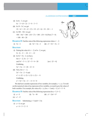 ALGEBRAIC EXPRESSIONS 241
(ii) In 4x – 3, we get
4x – 3 = (4 × 2) – 3 = 8 – 3 = 5
(iii) In 19 – 5x2
, we get
19 – 5x2
= 19 – (5 × 22
) = 19 – (5 × 4) = 19 – 20 = – 1
(iv) In 100 – 10x3
, we get
100 – 10x3
= 100 – (10 × 23
) = 100 – (10 × 8) (Note 23
= 8)
= 100 – 80 = 20
EXAMPLE 8 Find the value of the following expressions when n = – 2.
(i) 5n – 2 (ii) 5n2
+ 5n – 2 (iii) n3
+ 5n2
+ 5n – 2
SOLUTION
(i) Putting the value of n = – 2, in 5n – 2, we get,
5(– 2) – 2 = – 10 – 2 = – 12
(ii) In 5n2
+ 5n – 2, we have,
for n = –2, 5n – 2 = –12
and 5n2
= 5 × (– 2)2
= 5 × 4 = 20 [as (– 2)2
= 4]
Combining,
5n2
+ 5n – 2 = 20 – 12 = 8
(iii) Now, for n = – 2,
5n2
+ 5n – 2 = 8 and
n3
= (–2)3
= (–2) × (–2) × (–2) = – 8
Combining,
n3
+ 5n2
+ 5n – 2 = – 8 + 8 = 0
We shall now consider expressions of two variables, for example, x + y, xy.To work
out the numerical value of an expression of two variables, we need to give the values of
both variables. For example, the value of (x + y), for x = 3 and y = 5, is 3 + 5 = 8.
EXAMPLE 9 Find the value of the following expressions for a = 3, b = 2.
(i) a + b (ii) 7a – 4b (iii) a2
+ 2ab + b2
(iv) a3
– b3
SOLUTION Substituting a = 3 and b = 2 in
(i) a + b, we get
a + b = 3 + 2 = 5
 