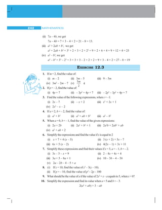 MATHEMATICS242
(ii) 7a – 4b, we get
7a – 4b = 7 × 3 – 4 × 2 = 21 – 8 = 13.
(iii) a2
+ 2ab + b2
, we get
a2
+ 2ab + b2
= 32
+ 2 × 3 × 2 + 22
= 9 + 2 × 6 + 4 = 9 + 12 + 4 = 25
(iv) a3
– b3
, we get
a3
– b3
= 33
– 23
= 3 × 3 × 3 – 2 × 2 × 2 = 9 × 3 – 4 × 2 = 27 – 8 = 19
EXERCISE 12.3
1. If m = 2, find the value of:
(i) m – 2 (ii) 3m – 5 (iii) 9 – 5m
(iv) 3m2
– 2m – 7 (v)
5
2
4
m
2. If p=–2,findthevalueof:
(i) 4p + 7 (ii) – 3p2
+ 4p + 7 (iii) – 2p3
– 3p2
+ 4p + 7
3. Find the value of the following expressions, whenx =–1:
(i) 2x – 7 (ii) – x + 2 (iii) x2
+ 2x + 1
(iv) 2x2
– x – 2
4. If a = 2, b = – 2, find the value of:
(i) a2
+ b2
(ii) a2
+ ab + b2
(iii) a2
– b2
5. When a = 0, b = – 1, find the value of the given expressions:
(i) 2a + 2b (ii) 2a2
+ b2
+ 1 (iii) 2a2
b + 2ab2
+ ab
(iv) a2
+ ab + 2
6. Simplifytheexpressionsandfindthevalueifxisequalto2
(i) x + 7 + 4 (x – 5) (ii) 3 (x + 2) + 5x – 7
(iii) 6x + 5 (x – 2) (iv) 4(2x – 1) + 3x + 11
7. Simplify these expressions and find their values if x = 3, a = – 1, b = – 2.
(i) 3x – 5 – x + 9 (ii) 2 – 8x + 4x + 4
(iii) 3a + 5 – 8a + 1 (iv) 10 – 3b – 4 – 5b
(v) 2a – 2b – 4 – 5 + a
8. (i) If z = 10, find the value of z3
– 3(z – 10).
(ii) If p = – 10, find the value of p2
– 2p – 100
9. Whatshouldbethevalueofaifthevalueof 2x2
+x– aequalsto5, whenx=0?
10. Simplify the expression and find its value when a = 5 and b = – 3.
2(a2
+ ab) + 3 – ab
 