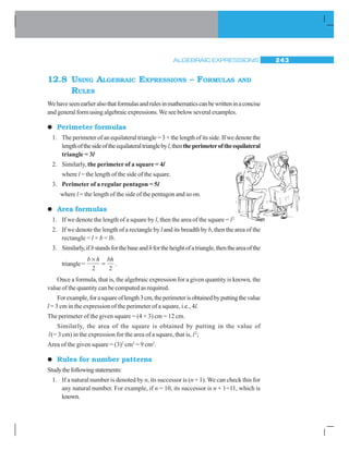 ALGEBRAIC EXPRESSIONS 243
12.8 USING ALGEBRAIC EXPRESSIONS – FORMULAS AND
RULES
Wehaveseenearlieralsothatformulasandrulesinmathematicscanbewritteninaconcise
and general form using algebraic expressions.We see below several examples.
zzzzz Perimeter formulas
1. The perimeter of an equilateral triangle = 3 × the length of its side. If we denote the
lengthofthesideoftheequilateraltrianglebyl,thentheperimeteroftheequilateral
triangle = 3l
2. Similarly, the perimeter of a square = 4l
where l = the length of the side of the square.
3. Perimeter of a regular pentagon = 5l
where l = the length of the side of the pentagon and so on.
zzzzz Area formulas
1. If we denote the length of a square by l, then the area of the square = l2
2. If we denote the length of a rectangle by l and its breadth by b, then the area of the
rectangle = l × b = lb.
3. Similarly,ifbstandsforthebaseandhfortheheightofatriangle,thentheareaofthe
triangle=
b h bh×
=
2 2
.
Once a formula, that is, the algebraic expression for a given quantity is known, the
value of the quantity can be computed as required.
Forexample,forasquareoflength3cm,theperimeterisobtainedbyputtingthevalue
l = 3 cm in the expression of the perimeter of a square, i.e., 4l.
The perimeter of the given square = (4 × 3) cm = 12 cm.
Similarly, the area of the square is obtained by putting in the value of
l(= 3 cm) in the expression for the area of a square, that is, l2
;
Area of the given square = (3)2
cm2
= 9 cm2
.
zzzzz Rules for number patterns
Studythefollowingstatements:
1. If a natural number is denoted by n, its successor is (n + 1). We can check this for
any natural number. For example, if n = 10, its successor is n + 1=11, which is
known.
 