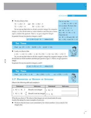 INTEGERS 23
We also observe that:
72 ÷ (–8) = –9 and 50 ÷ (–10) = –5
72 ÷ (–9) = – 8 50 ÷ (–5) = –10
So we can say that when we divide a positive integer by a negative
integer, we first divide them as whole numbers and then put a minus
sign (–) before the quotient. That is, we get a negative integer.
In general, for any two positive integers aand b
a ÷ (–b) = (– a) ÷ b where b ≠ 0
Find: (a) 125 ÷ (–25) (b) 80 ÷ (–5) (c) 64 ÷ (–16)
Lastly, we observe that
(–12) ÷ (– 6) = 2; (–20) ÷ (– 4) = 5; (–32) ÷ (– 8) = 4; (– 45) ÷ (–9) = 5
So, we can say that when we divide a negative integer by a negative integer, we first
divide them as whole numbers and then put a positive sign (+). That is, we get a positive
integer.
In general, for any two positive integers aand b
(– a) ÷ (–b) = a ÷ b where b ≠ 0
Find: (a) (–36) ÷ (– 4) (b) (–201) ÷ (–3) (c) (–325) ÷ (–13)
1.7 PROPERTIES OF DIVISION OF INTEGERS
Observethefollowingtableandcompleteit:
TRY THESE
Can we say that
(– 48) ÷ 8 = 48 ÷ (– 8)?
Let us check. We know that
(– 48) ÷ 8 = – 6
and 48 ÷ (– 8) = – 6
So (– 48) ÷ 8 = 48 ÷ (– 8)
Check this for
(i) 90 ÷ (– 45) and (–90) ÷ 45
(ii) (–136) ÷ 4 and 136 ÷ (– 4)
TRY THESE
Statement Inference Statement Inference
( 8) ÷ ( 4) 2 Result is an integer
( 4) ÷ ( 8)
4
8
Result is not an integer
( 8) ÷ 3
8
3
________________
3 ÷ ( 8)
3
8
________________
What do you observe? We observe that integers are not closed under division.
Justifyitbytakingfivemoreexamplesofyourown.
We know that division is not commutative for whole numbers. Let us check it for
integersalso.
 