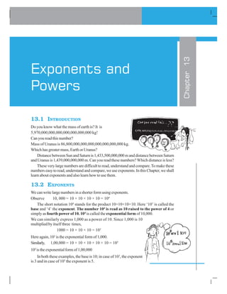 13.1 INTRODUCTION
Do you know what the mass of earth is? It is
5,970,000,000,000,000,000,000,000 kg!
Can you read this number?
Mass of Uranus is 86,800,000,000,000,000,000,000,000 kg.
Which has greater mass, Earth or Uranus?
Distance between Sun and Saturn is 1,433,500,000,000 m and distance between Saturn
and Uranus is 1,439,000,000,000 m. Can you read these numbers? Which distance is less?
These very large numbers are difficult to read, understand and compare.To make these
numbers easy to read, understand and compare, we use exponents. In this Chapter, we shall
learn about exponents and also learn how to use them.
13.2 EXPONENTS
We can write large numbers in a shorter form using exponents.
Observe 10, 000 = 10 × 10 × 10 × 10 = 104
The short notation 104
stands for the product 10×10×10×10. Here ‘10’ is called the
base and ‘4’ the exponent. The number 104
is read as 10 raised to the power of 4 or
simply as fourth power of 10. 104
is called the exponential form of 10,000.
We can similarly express 1,000 as a power of 10. Since 1,000 is 10
multiplied by itself three times,
1000 = 10 × 10 × 10 = 103
Here again, 103
is the exponential form of 1,000.
Similarly, 1,00,000 = 10 × 10 × 10 × 10 × 10 = 105
105
is the exponential form of 1,00,000
In both these examples, the base is 10; in case of 103
, the exponent
is 3 and in case of 105
the exponent is 5.
Chapter13
Exponents and
Powers
 