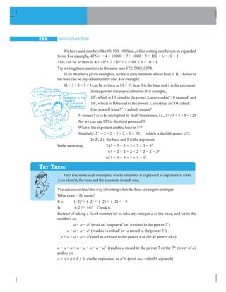MATHEMATICS250
Wehaveusednumberslike10,100,1000etc.,whilewritingnumbersinanexpanded
form. For example, 47561 = 4 × 10000 + 7 × 1000 + 5 × 100 + 6 × 10 + 1
This can be written as 4 × 104
+ 7 ×103
+ 5 × 102
+ 6 × 10 + 1.
Try writing these numbers in the same way 172, 5642, 6374.
In all the above given examples, we have seen numbers whose base is 10. However
the base can be any other number also. For example:
81 = 3 × 3 × 3 × 3 can be written as 81 = 34
, here 3 is the base and 4 is the exponent.
Some powers have special names. For example,
102
, which is 10 raised to the power 2, also read as ‘10 squared’ and
103
, which is 10 raised to the power 3, also read as ‘10 cubed’.
Can you tell what 53
(5 cubed) means?
53
means 5 is to be multiplied by itself three times, i.e., 53
= 5 × 5 × 5 = 125
So, we can say 125 is the third power of 5.
What is the exponent and the base in 53
?
Similarly, 25
= 2 × 2 × 2 × 2 × 2 = 32, whichisthefifthpowerof2.
In 25
, 2 is the base and 5 is the exponent.
In the same way, 243 = 3 × 3 × 3 × 3 × 3 = 35
64 = 2 × 2 × 2 × 2 × 2 × 2 = 26
625 = 5 × 5 × 5 × 5 = 54
Find five more such examples, where a number is expressed in exponential form.
Also identify the base and the exponent in each case.
You can also extend this way of writing when the base is a negative integer.
What does (–2)3
mean?
Itis (–2)3
= (–2) × (–2) × (–2) = – 8
Is (–2)4
= 16? Check it.
Instead of taking a fixed number let us take any integer a as the base, and write the
numbers as,
a × a = a2
(read as ‘a squared’ or ‘a raised to the power 2’)
a × a × a = a3
(read as ‘a cubed’ or ‘a raised to the power 3’)
a × a × a × a = a4
(read as a raised to the power 4 or the 4th
power of a)
..............................
a × a × a × a × a × a × a = a7
(read as a raised to the power 7 or the 7th
power of a)
and so on.
a × a × a × b × b can be expressed as a3
b2
(read as a cubed b squared)
TRY THESE
 