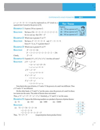 EXPONENTS AND POWERS 251
a × a × b × b × b × b can be expressed as a2
b4
(read as a
squared into b raised to the power of 4).
EXAMPLE 1 Express 256 as a power 2.
SOLUTION We have 256 = 2 × 2 × 2 × 2 × 2 × 2 × 2 × 2.
So we can say that 256 = 28
EXAMPLE 2 Which one is greater 23
or 32
?
SOLUTION We have, 23
= 2 × 2 × 2 = 8 and 32
= 3 × 3 = 9.
Since 9  8, so, 32
is greater than 23
EXAMPLE 3 Which one is greater 82
or 28
?
SOLUTION 82
= 8 × 8 = 64
28
= 2 × 2 × 2 × 2 × 2 × 2 × 2 × 2 = 256
Clearly, 28
 82
EXAMPLE 4 Expand a3
b2
, a2
b3
, b2
a3
, b3
a2
.Are they all same?
SOLUTION a3
b2
= a3
× b2
= (a × a × a) × (b × b)
= a × a × a × b × b
a2
b3
= a2
× b3
= a × a × b × b × b
b2
a3
= b2
× a3
= b × b × a × a × a
b3
a2
= b3
× a2
= b × b × b × a × a
Note that in the case of terms a3
b2
and a2
b3
the powers of a and bare different. Thus
a3
b2
and a2
b3
are different.
On the other hand, a3
b2
and b2
a3
are the same, since the powers of a and b in these
two terms are the same.The order of factors does not matter.
Thus, a3
b2
= a3
× b2
= b2
× a3
= b2
a3
. Similarly, a2
b3
and b3
a2
are the same.
EXAMPLE 5 Express the following numbers as a product of powers of prime factors:
(i) 72 (ii) 432 (iii) 1000 (iv) 16000
SOLUTION
(i) 72 = 2 × 36 = 2 × 2 × 18
= 2 × 2 × 2 × 9
= 2 × 2 × 2 × 3 × 3 = 23
× 32
Thus, 72 = 23
× 32
(required prime factor product form)
TRY THESE
Express:
(i) 729 as a power of 3
(ii) 128 as a power of 2
(iii) 343 as a power of 7
2 72
2 36
2 18
3 9
3
 