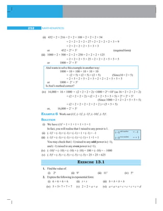MATHEMATICS252
(ii) 432 = 2 × 216 = 2 × 2 × 108 = 2 × 2 × 2 × 54
= 2 × 2 × 2 × 2 × 27 = 2 × 2 × 2 × 2 × 3 × 9
= 2 × 2 × 2 × 2 × 3 × 3 × 3
or 432 = 24
× 33
(requiredform)
(iii) 1000 = 2 × 500 = 2 × 2 × 250 = 2 × 2 × 2 × 125
= 2 × 2 × 2 × 5 × 25 = 2 × 2 × 2 × 5 × 5 × 5
or 1000 = 23
× 53
Atulwantstosolvethisexampleinanotherway:
1000 = 10 × 100 = 10 × 10 × 10
= (2 × 5) × (2 × 5) × (2 × 5) (Since10 = 2 × 5)
= 2 × 5 × 2 × 5 × 2 × 5 = 2 × 2 × 2 × 5 × 5 × 5
or 1000 = 23
× 53
IsAtul’s method correct?
(iv) 16,000 = 16 × 1000 = (2 × 2 × 2 × 2) ×1000 = 24
×103
(as 16 = 2 × 2 × 2 × 2)
= (2 × 2 × 2 × 2) × (2 × 2 × 2 × 5 × 5 × 5) = 24
× 23
× 53
(Since 1000 = 2 × 2 × 2 × 5 × 5 × 5)
= (2 × 2 × 2 × 2 × 2 × 2 × 2 ) × (5 × 5 × 5)
or, 16,000 = 27
× 53
EXAMPLE 6 Work out (1)5
, (–1)3
, (–1)4
, (–10)3
, (–5)4
.
SOLUTION
(i) We have (1)5
= 1 × 1 × 1 × 1 × 1 = 1
In fact, you will realise that 1 raised to any power is 1.
(ii) (–1)3
= (–1) × (–1) × (–1) = 1 × (–1) = –1
(iii) (–1)4
= (–1) × (–1) × (–1) × (–1) = 1 ×1 = 1
You may check that (–1) raised to any odd power is (–1),
and (–1) raised to any even power is (+1).
(iv) (–10)3
= (–10) × (–10) × (–10) = 100 × (–10) = – 1000
(v) (–5)4
= (–5) × (–5) × (–5) × (–5) = 25 × 25 = 625
EXERCISE 13.1
1. Findthevalueof:
(i) 26
(ii) 93
(iii) 112
(iv) 54
2. Expressthefollowinginexponentialform:
(i) 6 × 6 × 6 × 6 (ii) t × t (iii) b × b × b × b
(iv) 5 × 5× 7 × 7 × 7 (v) 2 × 2 × a × a (vi) a × a × a × c × c × c × c × d
odd number
(–1) = –1
even number
(–1) = + 1
 