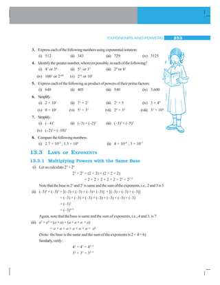 EXPONENTS AND POWERS 253
3. Expresseachofthefollowingnumbersusingexponentialnotation:
(i) 512 (ii) 343 (iii) 729 (iv) 3125
4. Identifythegreaternumber,whereverpossible,ineachofthefollowing?
(i) 43
or 34
(ii) 53
or 35
(iii) 28
or 82
(iv) 1002
or 2100
(v) 210
or 102
5. Express each of the following as product of powers of their prime factors:
(i) 648 (ii) 405 (iii) 540 (iv) 3,600
6. Simplify:
(i) 2 × 103
(ii) 72
× 22
(iii) 23
× 5 (iv) 3 × 44
(v) 0 × 102
(vi) 52
× 33
(vii) 24
× 32
(viii) 32
× 104
7. Simplify:
(i) (– 4)3
(ii) (–3) × (–2)3
(iii) (–3)2
× (–5)2
(iv) (–2)3
× (–10)3
8. Comparethefollowingnumbers:
(i) 2.7 × 1012
; 1.5 × 108
(ii) 4 × 1014
; 3 × 1017
13.3 LAWS OF EXPONENTS
13.3.1 Multiplying Powers with the Same Base
(i) Let us calculate 22
× 23
22
× 23
= (2 × 2) × (2 × 2 × 2)
= 2 × 2 × 2 × 2 × 2 = 25
= 22+3
Notethatthebasein22
and23
issameandthesumoftheexponents,i.e.,2and3is5
(ii) (–3)4
× (–3)3
= [(–3) × (–3) × (–3)× (–3)] × [(–3) × (–3) × (–3)]
= (–3) × (–3) × (–3) × (–3) × (–3) × (–3) × (–3)
= (–3)7
= (–3)4+3
Again, note that the base is same and the sum of exponents, i.e., 4 and 3, is 7
(iii) a2
× a4
= (a × a) × (a × a × a × a)
= a × a × a × a × a × a = a6
(Note: the base is the same and the sum of the exponents is 2 + 4 = 6)
Similarly,verify:
42
× 42
= 42+2
32
× 33
= 32+3
 