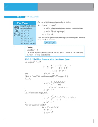 MATHEMATICS254
Can you write the appropriate number in the box.
(–11)2
× (–11)6
= (–11)
b2
× b3
= b (Remember, base is same; b is any integer).
c3
× c4
= c (c is any integer)
d10
× d20
= d
From this we can generalise that for any non-zero integer a, where m
and n are whole numbers,
am
× an
= am + n
Caution!
Consider 23
× 32
Can you add the exponents? No! Do you see ‘why’? The base of 23
is 2 and base
of 32
is 3. The bases are not same.
13.3.2 Dividing Powers with the Same Base
Let us simplify 37
÷ 34
?
37
÷ 34
=
7
4
3
3
=
3 3 3 3 3 3 3
3 3 3 3
= 3 × 3 × 3 = 33
= 37 – 4
Thus 37
÷ 34
= 37 – 4
(Note, in 37
and 34
the base is same and 37
÷ 34
becomes 37–4
)
Similarly,
56
÷ 52
=
5
5
5 5 5 5 5 5
5 5
6
2
=
× × × × ×
×
= 5 × 5 × 5 × 5 = 54
= 56 – 2
or 56
÷ 52
= 56 – 2
Let a be a non-zero integer, then,
a4
÷ a2
=
a
a
a a a a
a a
a a a a
4
2
2 4 2
= = = =
or a4
÷ a2
= a4 – 2
Now can you answer quickly?
108
÷ 103
= 108 – 3
= 105
79
÷ 76
= 7
a8
÷ a5
= a
Simplify and write in
exponentialform:
(i) 25
× 23
(ii) p3
× p2
(iii) 43
×42
(iv) a3
× a2
× a7
(v) 53
× 57
× 512
(vi) (– 4)100
× (–4)20
TRY THESE
 